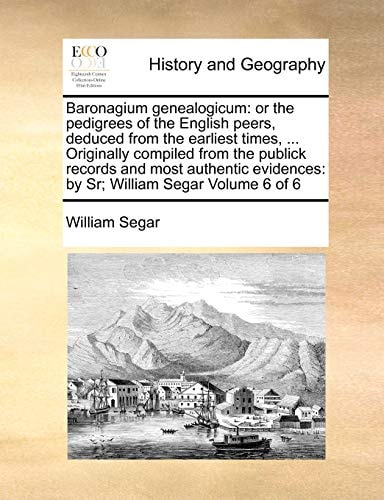 Baronagium genealogicum: or the pedigrees of the English peers, deduced from the earliest times, ... Originally compiled from the publick records and ... by Sr; William Segar Volume 6 of 6