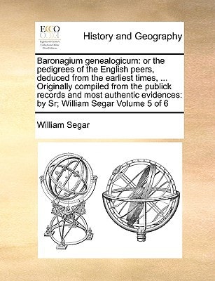 Baronagium genealogicum: or the pedigrees of the English peers, deduced from the earliest times, ... Originally compiled from the publick records and ... by Sr; William Segar Volume 5 of 6