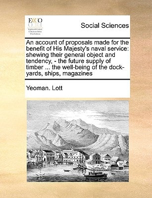 An account of proposals made for the benefit of His Majesty's naval service: shewing their general object and tendency, - the future supply of timber ... of the dock-yards, ships, magazines