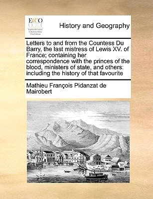 Letters to and from the Countess Du Barry, the last mistress of Lewis XV. of France; containing her correspondence with the princes of the blood, ... including the history of that favourite