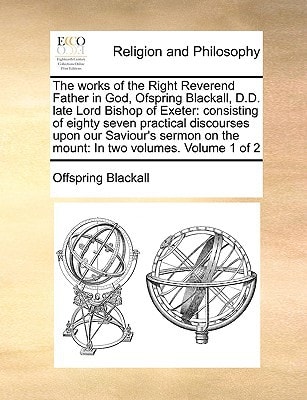 The works of the Right Reverend Father in God, Ofspring Blackall, D.D. late Lord Bishop of Exeter: consisting of eighty seven practical discourses ... on the mount: In two volumes. Volume 1 of 2