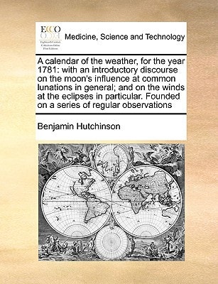 A calendar of the weather, for the year 1781: with an introductory discourse on the moon's influence at common lunations in general; and on the winds ... Founded on a series of regular observations