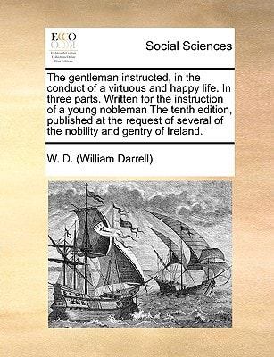 The gentleman instructed, in the conduct of a virtuous and happy life. In three parts. Written for the instruction of a young nobleman The tenth ... of the nobility and gentry of Ireland.