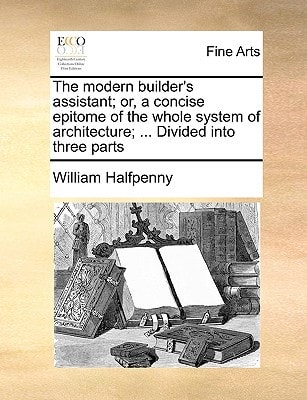 The modern builder's assistant; or, a concise epitome of the whole system of architecture; ... Divided into three parts