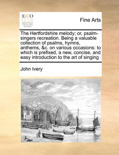 The Hertfordshire melody; or, psalm-singers recreation. Being a valuable collection of psalms, hymns, anthems, &c. on various occasions: to which is ... and easy introduction to the art of singing