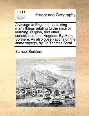 A voyage to England, containing many things relating to the state of learning, religion, and other curiosities of that kingdom. By Mons. Sorbiere. As ... on the same voyage, by Dr. Thomas Sprat