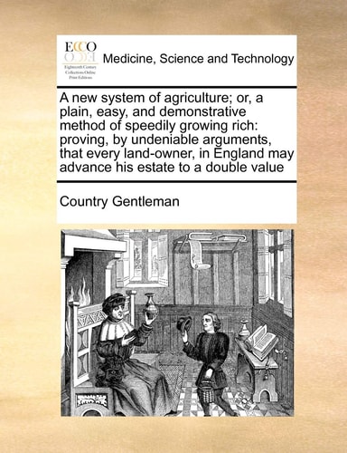 A new system of agriculture; or, a plain, easy, and demonstrative method of speedily growing rich: proving, by undeniable arguments, that every ... may advance his estate to a double value