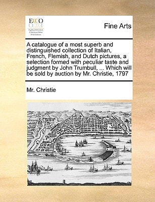 A catalogue of a most superb and distinguished collection of Italian, French, Flemish, and Dutch pictures, a selection formed with peculiar taste and ... will be sold by auction by Mr. Christie, 1797