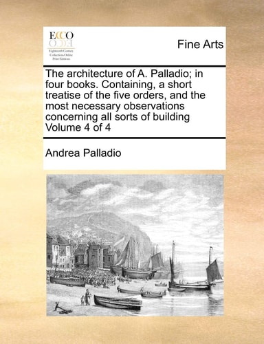 The architecture of A. Palladio; in four books. Containing, a short treatise of the five orders, and the most necessary observations concerning all sorts of building Volume 4 of 4