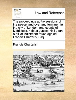 The proceedings at the sessions of the peace, and oyer and terminer, for the city of London, and county of Middlesex, held at Justice-Hall upon a bill ... found against Francis Charteris, Esq