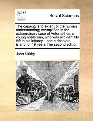 The capacity and extent of the human understanding; exemplified in the extraordinary case of Automathes; a young nobleman, who was accidentally left ... island for 19 years The second edition.