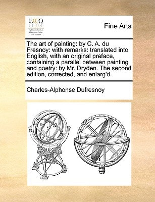 The art of painting: by C. A. du Fresnoy: with remarks: translated into English, with an original preface, containing a parallel between painting and ... The second edition, corrected, and enlarg'd.