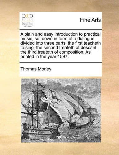 A plain and easy introduction to practical music, set down in form of a dialogue, divided into three parts, the first teacheth to sing, the second ... of composition, As printed in the year 1597.
