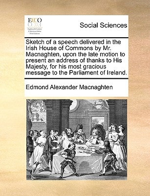 Sketch of a speech delivered in the Irish House of Commons by Mr. Macnaghten, upon the late motion to present an address of thanks to His Majesty, for ... message to the Parliament of Ireland.