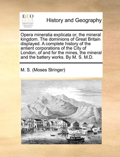 Opera mineralia explicata or, the mineral kingdom. The dominions of Great Britain displayed. A complete history of the antient corporations of the ... mineral and the battery works. By M. S. M.D.