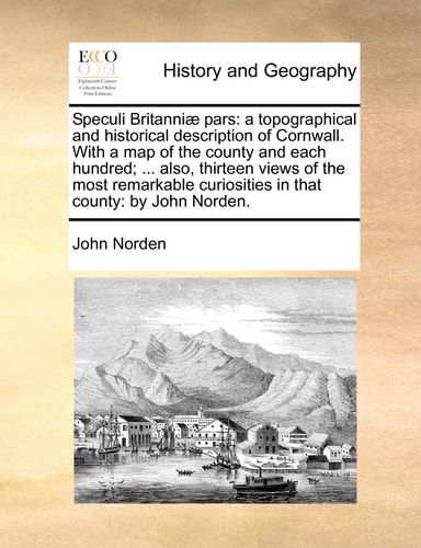 Speculi Britanniæ pars: a topographical and historical description of Cornwall. With a map of the county and each hundred; ... also, thirteen views of ... curiosities in that county: by John Norden.