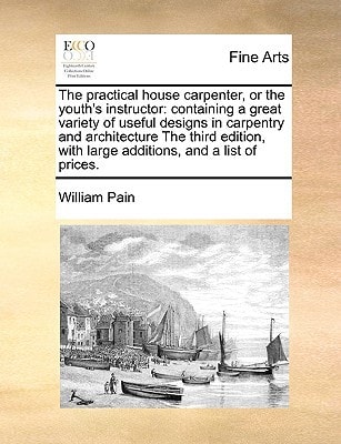 The practical house carpenter, or the youth's instructor: containing a great variety of useful designs in carpentry and architecture The third edition, with large additions, and a list of prices.