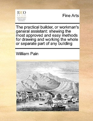 The practical builder, or workman's general assistant: shewing the most approved and easy methods for drawing and working the whole or separate part of any building