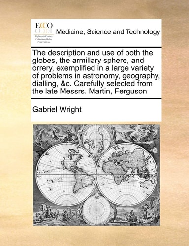 The description and use of both the globes, the armillary sphere, and orrery, exemplified in a large variety of problems in astronomy, geography, ... from the late Messrs. Martin, Ferguson