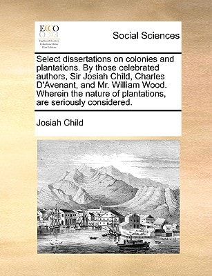 Select dissertations on colonies and plantations. By those celebrated authors, Sir Josiah Child, Charles D'Avenant, and Mr. William Wood. Wherein the nature of plantations, are seriously considered.