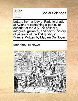 Letters from a lady at Paris to a lady at Avignon: containing a particular account of the city, the politicks, intrigues, gallantry, and secret ... quality in France. Written by Madam Du Noyer