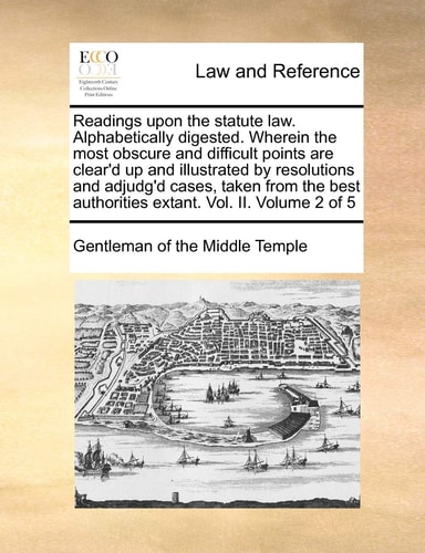 Readings upon the statute law. Alphabetically digested. Wherein the most obscure and difficult points are clear'd up and illustrated by resolutions ... authorities extant. Vol. II. Volume 2 of 5