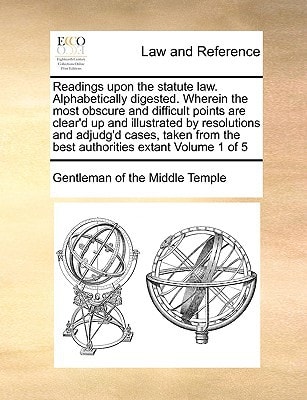 Readings upon the statute law. Alphabetically digested. Wherein the most obscure and difficult points are clear'd up and illustrated by resolutions ... the best authorities extant Volume 1 of 5