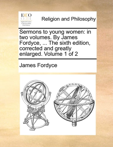 Sermons to young women: in two volumes. By James Fordyce, ... The sixth edition, corrected and greatly enlarged. Volume 1 of 2