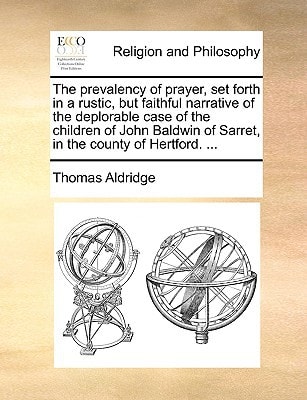 The prevalency of prayer, set forth in a rustic, but faithful narrative of the deplorable case of the children of John Baldwin of Sarret, in the county of Hertford. ...