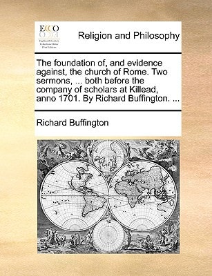 The foundation of, and evidence against, the church of Rome. Two sermons, ... both before the company of scholars at Killead, anno 1701. By Richard Buffington. ...