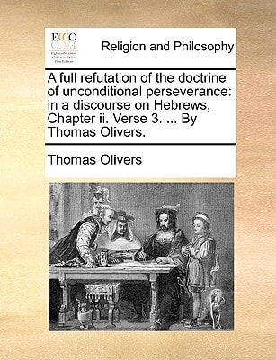 A full refutation of the doctrine of unconditional perseverance: in a discourse on Hebrews, Chapter ii. Verse 3. ... By Thomas Olivers.