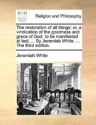 The restoration of all things: or, a vindication of the goodness and grace of God, to be manifested at last, ... By Jeremiah White. ... The third edition.