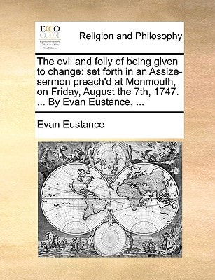 The evil and folly of being given to change: set forth in an Assize-sermon preach'd at Monmouth, on Friday, August the 7th, 1747. ... By Evan Eustance, ...