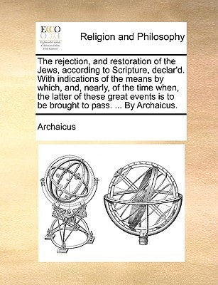 The rejection, and restoration of the Jews, according to Scripture, declar'd. With indications of the means by which, and, nearly, of the time when, ... is to be brought to pass. ... By Archaicus.