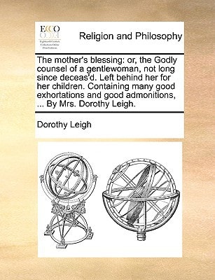 The mother's blessing: or, the Godly counsel of a gentlewoman, not long since deceas'd. Left behind her for her children. Containing many good ... good admonitions, ... By Mrs. Dorothy Leigh.