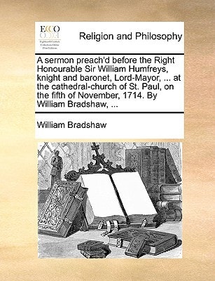 A sermon preach'd before the Right Honourable Sir William Humfreys, knight and baronet, Lord-Mayor, ... at the cathedral-church of St. Paul, on the fifth of November, 1714. By William Bradshaw, ...