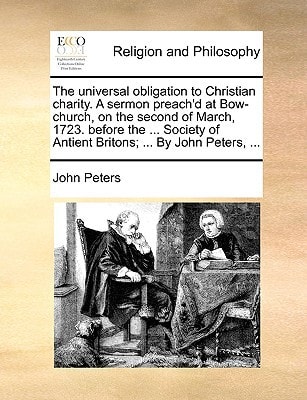The universal obligation to Christian charity. A sermon preach'd at Bow-church, on the second of March, 1723. before the ... Society of Antient Britons; ... By John Peters, ...