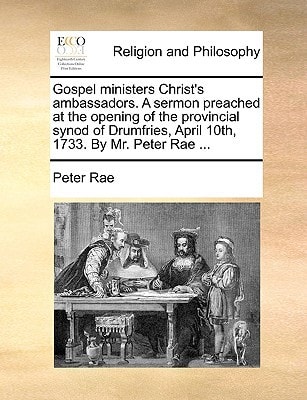 Gospel ministers Christ's ambassadors. A sermon preached at the opening of the provincial synod of Drumfries, April 10th, 1733. By Mr. Peter Rae ...