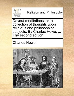 Devout meditations: or, a collection of thoughts upon religious and philosophical subjects. By Charles Howe, ... The second edition.
