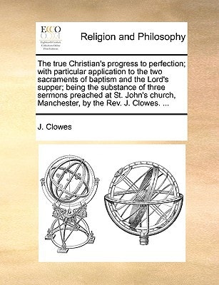 The true Christian's progress to perfection; with particular application to the two sacraments of baptism and the Lord's supper; being the substance ... Manchester, by the Rev. J. Clowes. ...