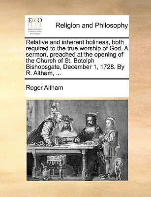 Relative and inherent holiness, both required to the true worship of God. A sermon, preached at the opening of the Church of St. Botolph Bishopsgate, December 1, 1728. By R. Altham, ...