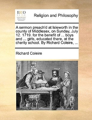 A sermon preach'd at Isleworth in the county of Middlesex, on Sunday, July 12. 1719. for the benefit of ... boys and ... girls, educated there, at the charity school. By Richard Coleire, ...