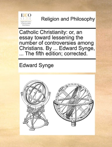 Catholic Christianity: or, an essay toward lessening the number of controversies among Christians. By ... Edward Synge, ... The fifth edition; corrected.