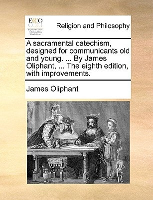 A sacramental catechism, designed for communicants old and young. ... By James Oliphant, ... The eighth edition, with improvements.