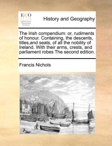 The Irish compendium: or, rudiments of honour. Containing, the descents, titles, and seats, of all the nobility of Ireland. With their arms, crests, and parliament robes The second edition.