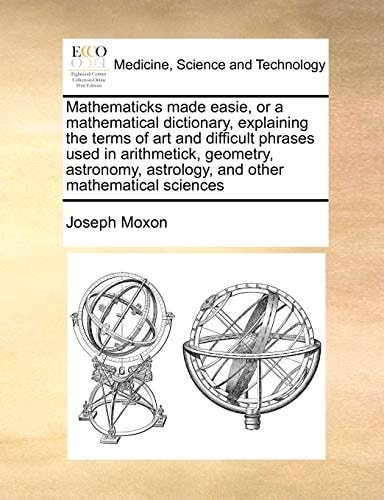 Mathematicks made easie, or a mathematical dictionary, explaining the terms of art and difficult phrases used in arithmetick, geometry, astronomy, astrology, and other mathematical sciences