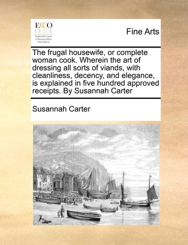 The frugal housewife, or complete woman cook. Wherein the art of dressing all sorts of viands, with cleanliness, decency, and elegance, is explained ... hundred approved receipts. By Susannah Carter