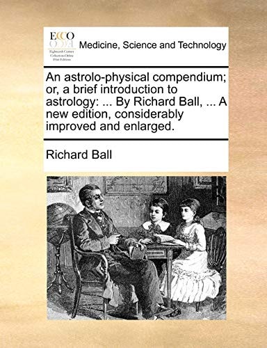 An astrolo-physical compendium; or, a brief introduction to astrology: ... By Richard Ball, ... A new edition, considerably improved and enlarged.
