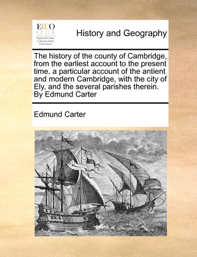 The history of the county of Cambridge, from the earliest account to the present time. a particular account of the antient and modern Cambridge, with ... several parishes therein. By Edmund Carter