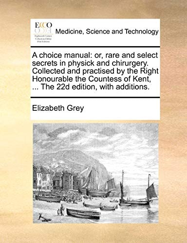 A choice manual: or, rare and select secrets in physick and chirurgery. Collected and practised by the Right Honourable the Countess of Kent, ... The 22d edition, with additions.